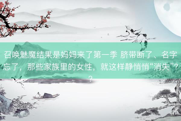召唤魅魔结果是妈妈来了第一季 脐带断了、名字忘了，那些家族里的女性，就这样静悄悄“消失”？