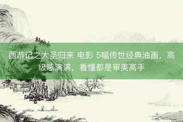 西游记之大圣归来 电影 5幅传世经典油画，高级感满满，看懂都是审美高手
