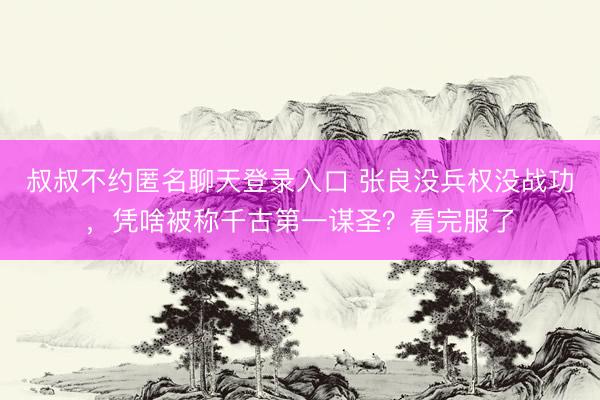 叔叔不约匿名聊天登录入口 张良没兵权没战功,凭啥被称千古第一谋圣?看完服了