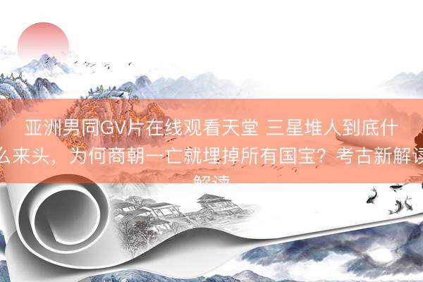 亚洲男同GV片在线观看天堂 三星堆人到底什么来头，为何商朝一亡就埋掉所有国宝？考古新解读