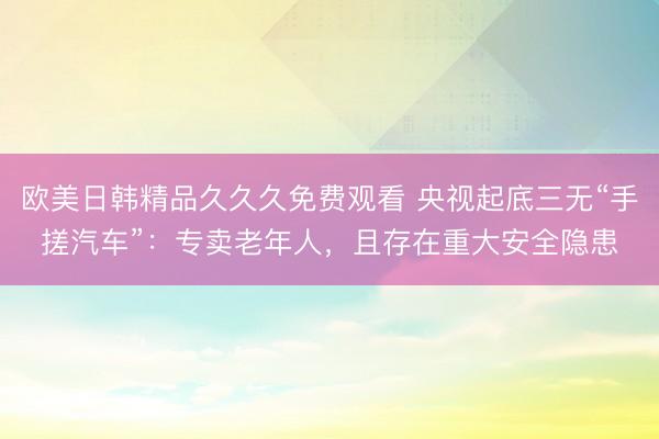 欧美日韩精品久久久免费观看 央视起底三无“手搓汽车”：专卖老年人，且存在重大安全隐患