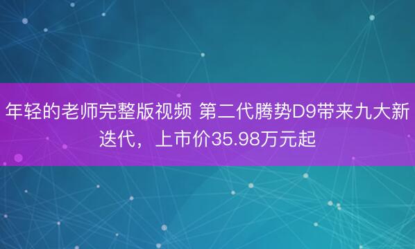 年轻的老师完整版视频 第二代腾势D9带来九大新迭代，上市价35.98万元起