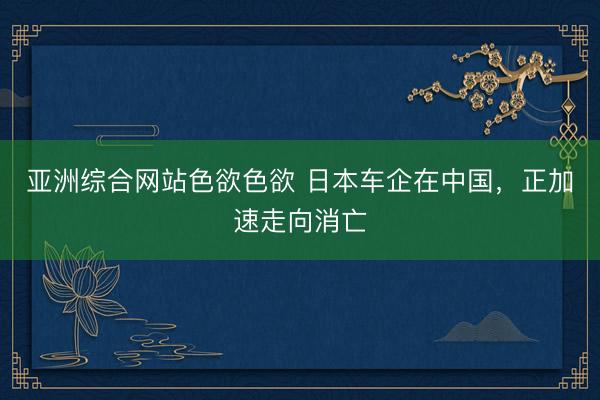 亚洲综合网站色欲色欲 日本车企在中国，正加速走向消亡