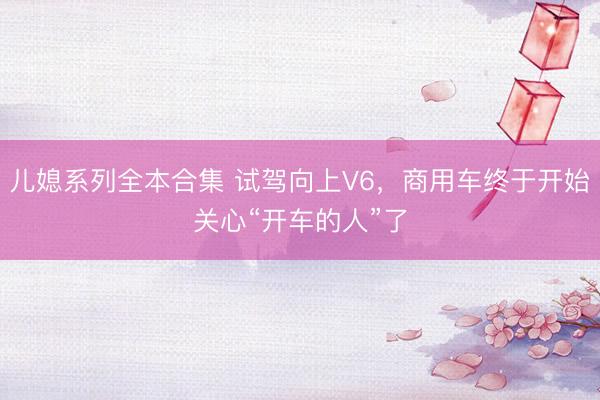 儿媳系列全本合集 试驾向上V6，商用车终于开始关心“开车的人”了