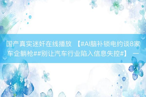 国产真实迷奷在线播放 【#AI脑补锁电约谈8家车企躺枪##别让汽车行业陷入信息失控#】 一