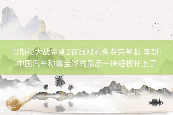 哥斯拉大战金刚2在线观看免费完整版 李想：中国汽车称霸全球的最后一块短板补上了