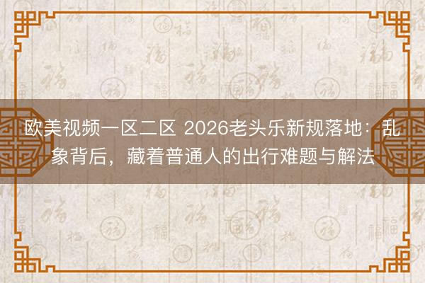 欧美视频一区二区 2026老头乐新规落地：乱象背后，藏着普通人的出行难题与解法
