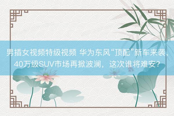 男插女视频特级视频 华为东风“顶配”新车来袭，40万级SUV市场再掀波澜，这次谁将难安？