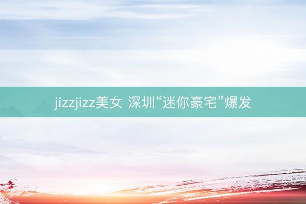 jizzjizz美女 深圳“迷你豪宅”爆发
