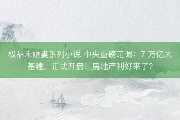 极品未婚妻系列小说 中央重磅定调：7 万亿大基建，正式开启！房地产利好来了？