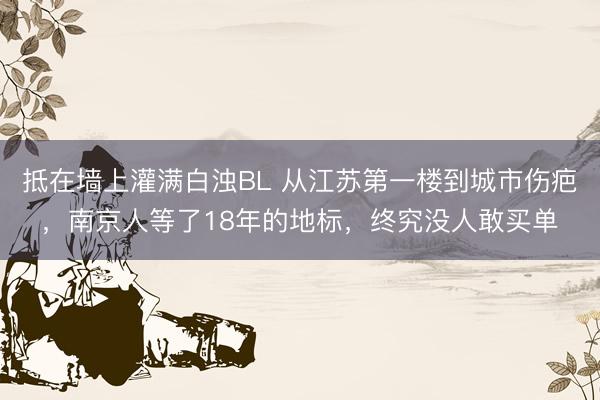 抵在墙上灌满白浊BL 从江苏第一楼到城市伤疤，南京人等了18年的地标，终究没人敢买单