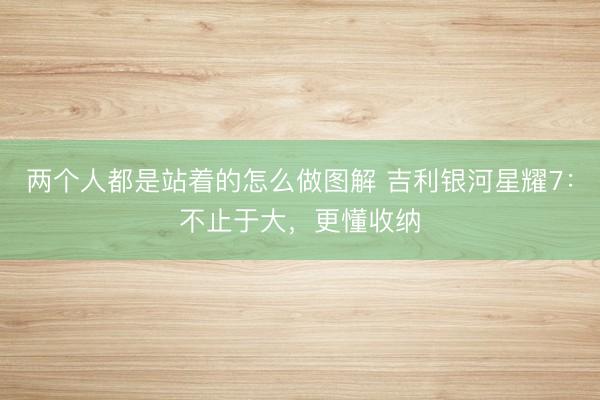 两个人都是站着的怎么做图解 吉利银河星耀7：不止于大，更懂收纳