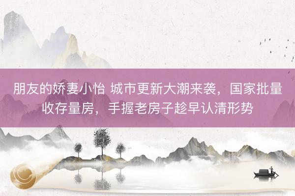 朋友的娇妻小怡 城市更新大潮来袭，国家批量收存量房，手握老房子趁早认清形势