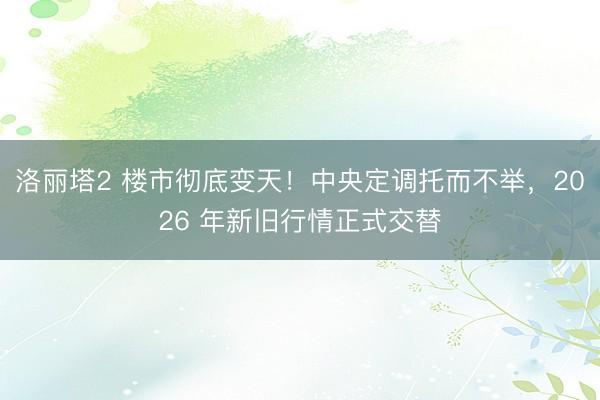 洛丽塔2 楼市彻底变天!中央定调托而不举,2026 年新旧行情正式交替