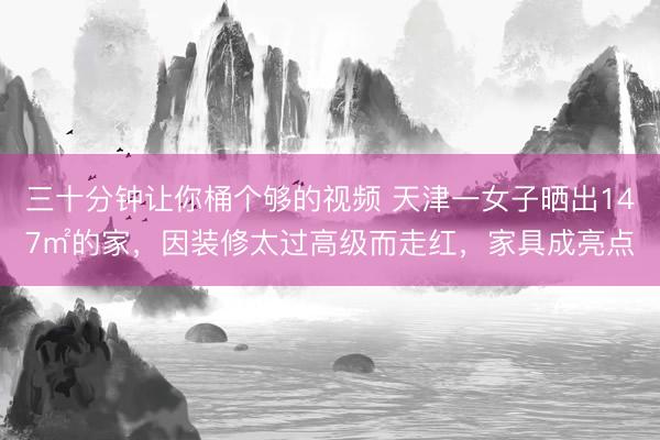 三十分钟让你桶个够的视频 天津一女子晒出147㎡的家，因装修太过高级而走红，家具成亮点