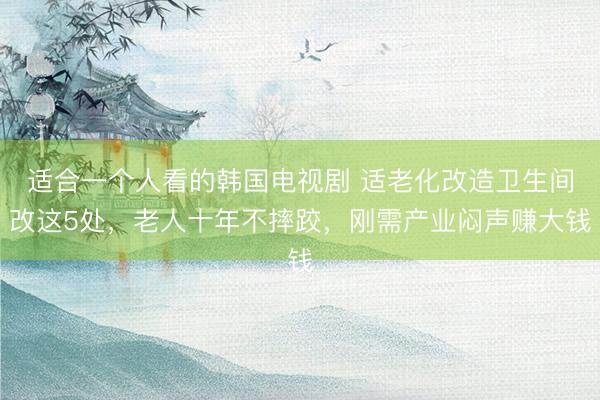 适合一个人看的韩国电视剧 适老化改造卫生间改这5处，老人十年不摔跤，刚需产业闷声赚大钱