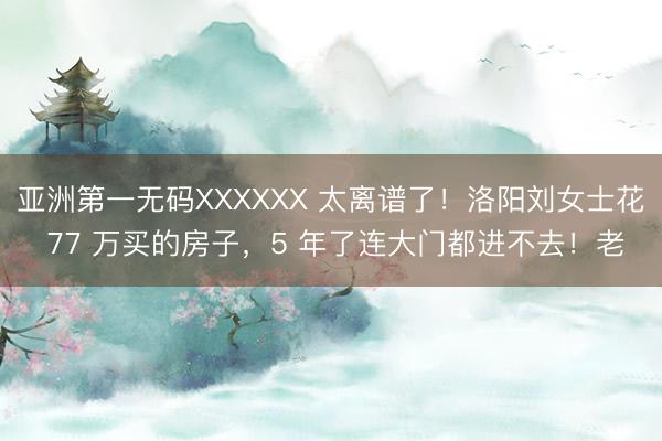 亚洲第一无码XXXXXX 太离谱了!洛阳刘女士花 77 万买的房子,5 年了连大门都进不去!老
