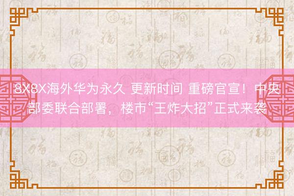 8X8X海外华为永久 更新时间 重磅官宣！中央部委联合部署，楼市“王炸大招”正式来袭