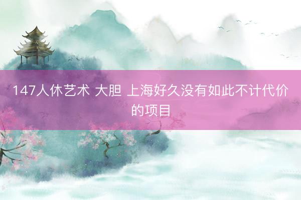 147人休艺术 大胆 上海好久没有如此不计代价的项目