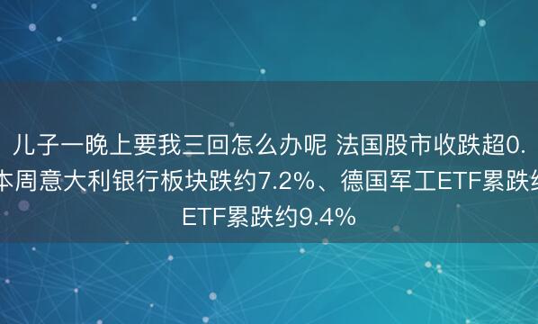 儿子一晚上要我三回怎么办呢 法国股市收跌超0.8%，本周意大利银行板块跌约7.2%、德国军工ETF累跌约9.4%