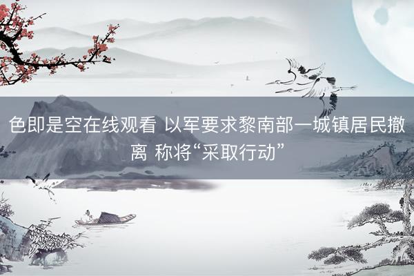 色即是空在线观看 以军要求黎南部一城镇居民撤离 称将“采取行动”