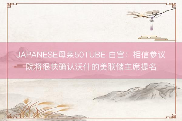 JAPANESE母亲50TUBE 白宫：相信参议院将很快确认沃什的美联储主席提名