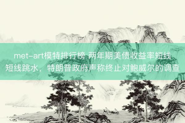 met-art模特排行榜 两年期美债收益率短线短线跳水，特朗普政府声称终止对鲍威尔的调查