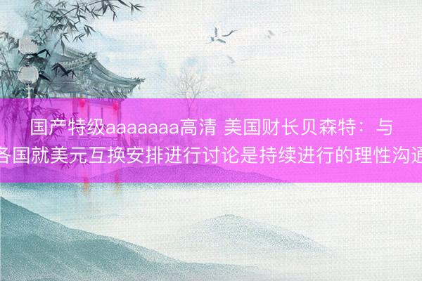 国产特级aaaaaaa高清 美国财长贝森特：与各国就美元互换安排进行讨论是持续进行的理性沟通