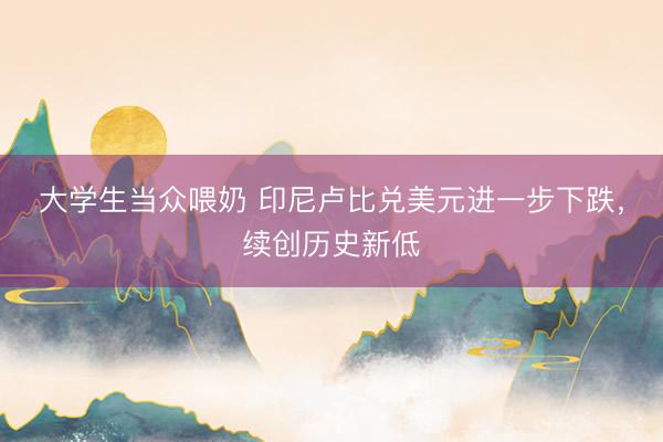 大学生当众喂奶 印尼卢比兑美元进一步下跌，续创历史新低