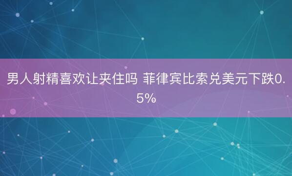 男人射精喜欢让夹住吗 菲律宾比索兑美元下跌0.5%