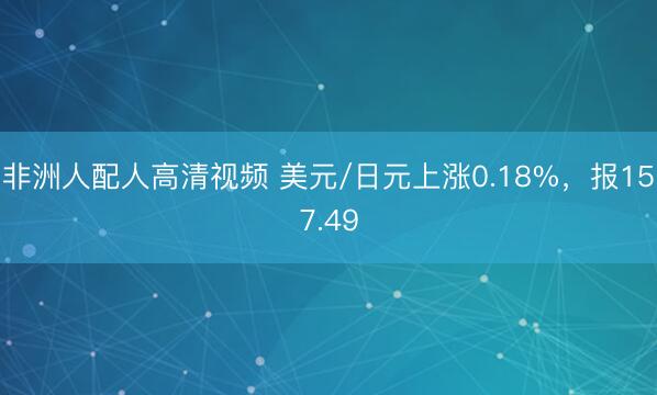 非洲人配人高清视频 美元/日元上涨0.18%，报157.49