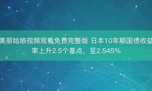 美丽姑娘视频观看免费完整版 日本10年期国债收益率上升2.5个基点，至2.545%