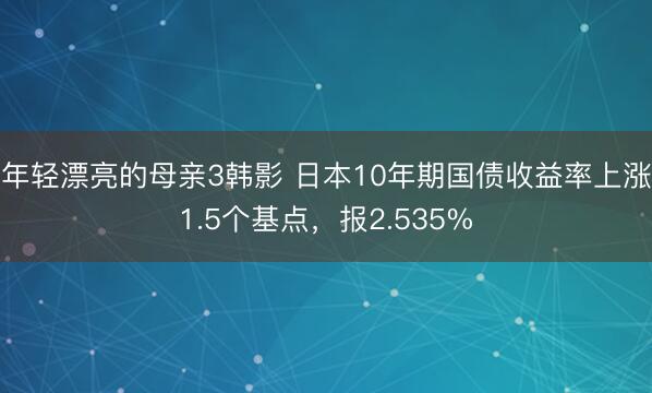 年轻漂亮的母亲3韩影 日本10年期国债收益率上涨1.5个基点，报2.535%