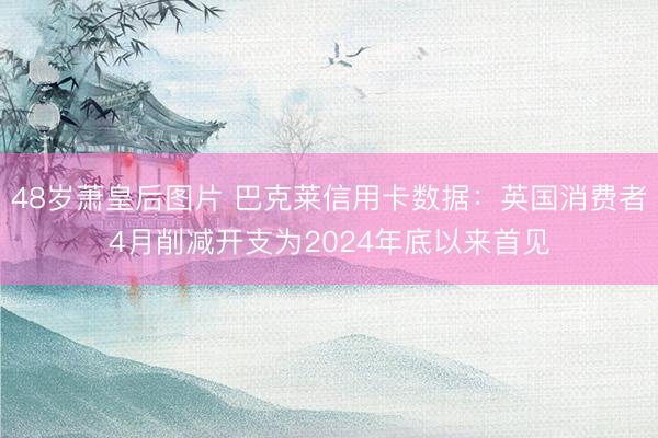 48岁萧皇后图片 巴克莱信用卡数据：英国消费者4月削减开支为2024年底以来首见