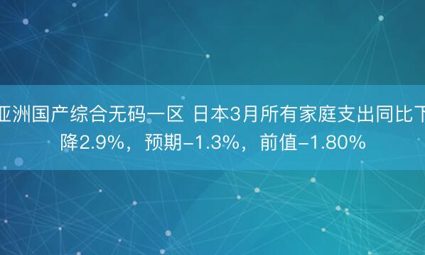 亚洲国产综合无码一区 日本3月所有家庭支出同比下降2.9%，预期-1.3%，前值-1.80%