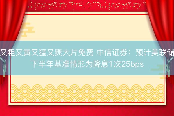 又粗又黄又猛又爽大片免费 中信证券：预计美联储下半年基准情形为降息1次25bps