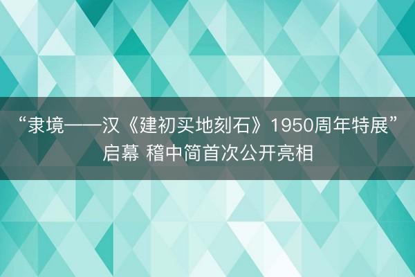 “隶境——汉《建初买地刻石》1950周年特展”启幕 稽中简首次公开亮相