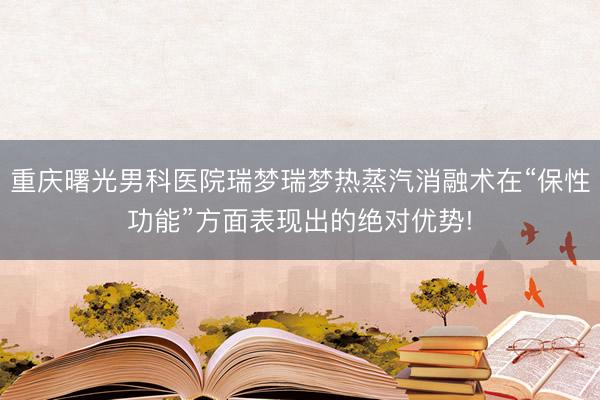 重庆曙光男科医院瑞梦瑞梦热蒸汽消融术在“保性功能”方面表现出的绝对优势!