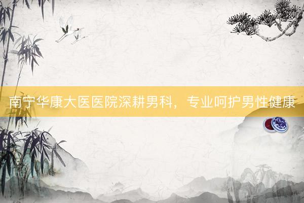 南宁华康大医医院深耕男科，专业呵护男性健康