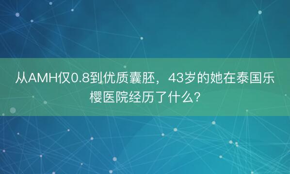 从AMH仅0.8到优质囊胚,43岁的她在泰国乐樱医院经历了什么?