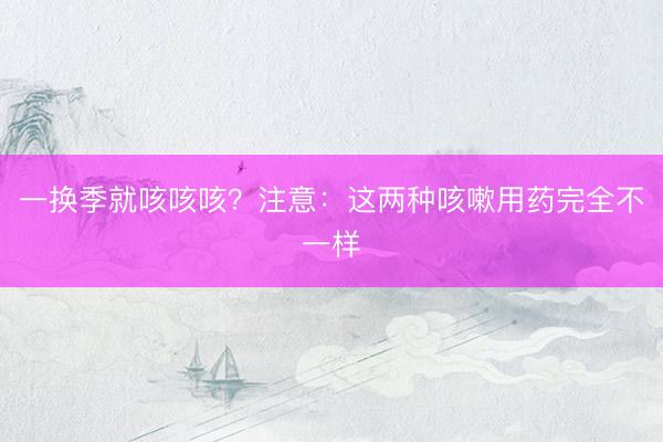 一换季就咳咳咳？注意：这两种咳嗽用药完全不一样