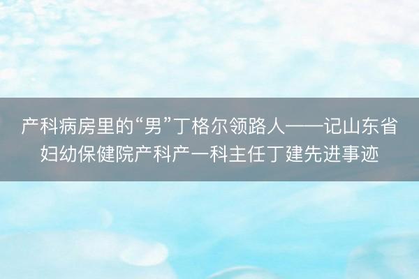 产科病房里的“男”丁格尔领路人——记山东省妇幼保健院产科产一科主任丁建先进事迹