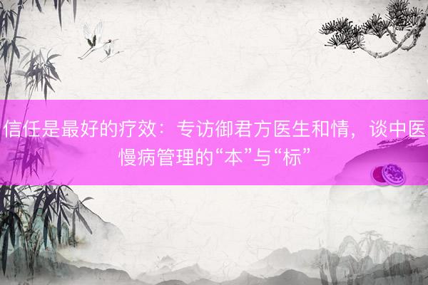 信任是最好的疗效:专访御君方医生和情,谈中医慢病管理的“本”与“标”