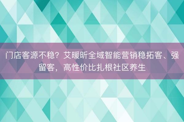 门店客源不稳？艾暖昕全域智能营销稳拓客、强留客，高性价比扎根社区养生