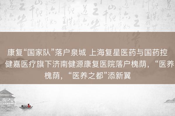 康复“国家队”落户泉城 上海复星医药与国药控股联合打造，健嘉医疗旗下济南健源康复医院落户槐荫，“医养之都”添新翼