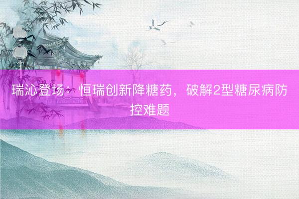 瑞沁登场：恒瑞创新降糖药，破解2型糖尿病防控难题