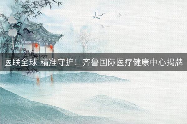 医联全球 精准守护！齐鲁国际医疗健康中心揭牌
