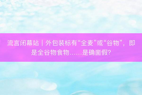 流言闭幕站｜外包装标有“全麦”或“谷物”，即是全谷物食物……是确凿假？