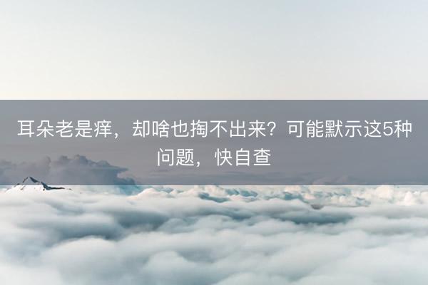耳朵老是痒，却啥也掏不出来？可能默示这5种问题，快自查