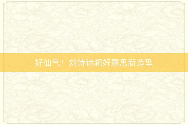 好仙气！刘诗诗超好意思新造型